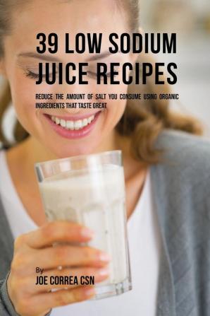 39 Low Sodium Juice Recipes: Reduce the Amount of Salt You Consume Using Organic Ingredients that Taste Great