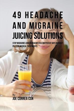 49 Headache and Migraine Juicing Solutions: Stop Migraines and Headaches in a Matter of Days without Pills or Medical Treatments