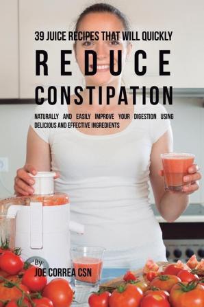 39 Juice Recipes That Will Quickly Reduce Constipation: Naturally and Easily Improve Your Digestion Using Delicious and Effective Ingredients