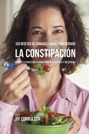 103 Recetas de Comidas y Jugos Para Reducir La Constipación: Facilite La Digestión Usando Comidas Efectivas y Deliciosas