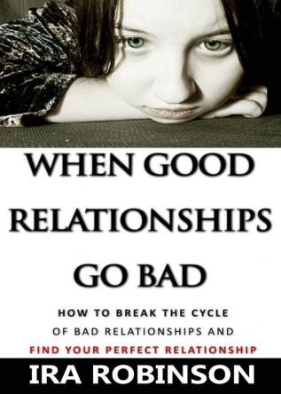 When Good Relationships Go Bad: (How To Break The Cycle and Find Your Perfect Relationship)