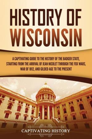 History of Wisconsin: A Captivating Guide to the History of the Badger State Starting from the Arrival of Jean Nicolet through the Fox Wars War of 1812 and Gilded Age to the Present