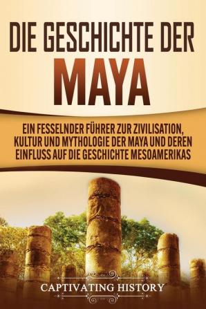 Die Geschichte der Maya: Ein fesselnder Führer zur Zivilisation Kultur und Mythologie der Maya und deren Einfluss auf die Geschichte Mesoamerikas