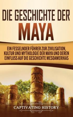 Die Geschichte der Maya: Ein fesselnder Führer zur Zivilisation Kultur und Mythologie der Maya und deren Einfluss auf die Geschichte Mesoamerikas