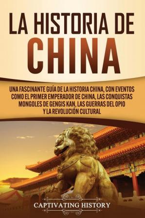 La Historia de China: Una Fascinante Guía de la Historia China con Eventos Como el Primer Emperador de China las Conquistas Mongoles de Gengis Kan las Guerras del Opio y la Revolución Cultural