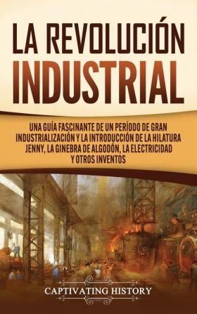 La Revolución Industrial: Una guía fascinante de un período de gran industrialización y la introducción de la hilatura Jenny la ginebra de algodón la electricidad y otros inventos