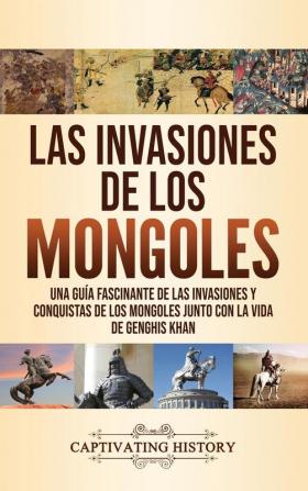 Las invasiones de los mongoles: Una guía fascinante de las invasiones y conquistas de los mongoles junto con la vida de Genghis Khan