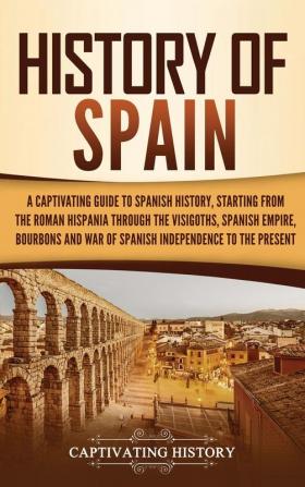 History of Spain: A Captivating Guide to Spanish History Starting from Roman Hispania through the Visigoths the Spanish Empire the Bourbons and the War of Spanish Independence to the Present