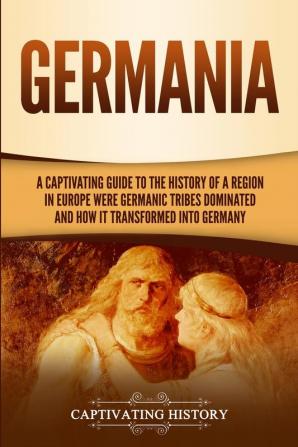 Germania: A Captivating Guide to the History of a Region in Europe Where Germanic Tribes Dominated and How It Transformed into Germany