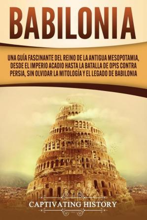 Babilonia: Una guía fascinante del reino de la antigua Mesopotamia desde el Imperio acadio hasta la batalla de Opis contra Persia sin olvidar la mitología y el legado de Babilonia