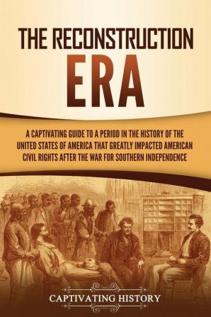 The Reconstruction Era: A Captivating Guide to a Period in the History of the United States of America That Greatly Impacted American Civil Rights after the War for Southern Independence