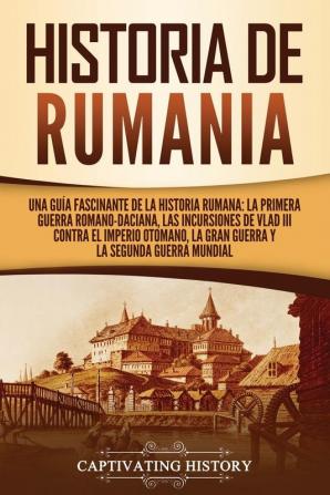 Historia de Rumania: Una guía fascinante de la historia rumana: La Primera Guerra Romano-Daciana las incursiones de Vlad III contra el Imperio Otomano la Gran Guerra y la Segunda Guerra Mundial