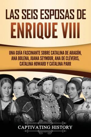 Las seis esposas de Enrique VIII: Una guía fascinante sobre Catalina de Aragón Ana Bolena Juana Seymour Ana de Cléveris Catalina Howard y Catalina Parr