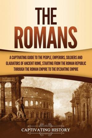 The Romans: A Captivating Guide to the People Emperors Soldiers and Gladiators of Ancient Rome Starting from the Roman Republic through the Roman Empire to the Byzantine Empire