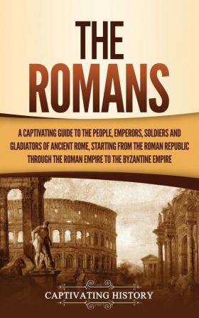 The Romans: A Captivating Guide to the People Emperors Soldiers and Gladiators of Ancient Rome Starting from the Roman Republic through the Roman Empire to the Byzantine Empire