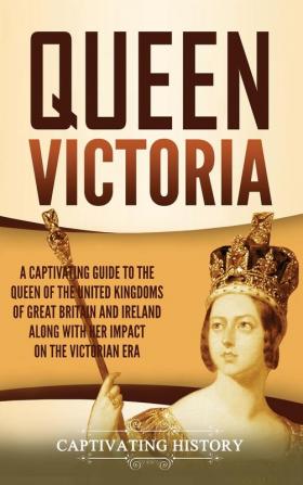 Queen Victoria: A Captivating Guide to the Queen of the United Kingdoms of Great Britain and Ireland along with Her Impact on the Victorian Era