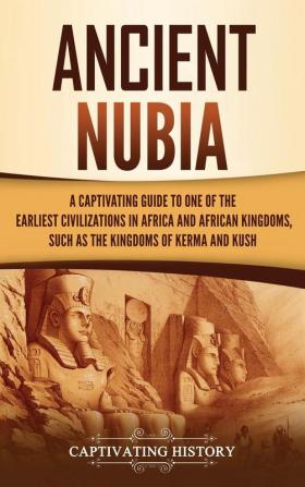 Ancient Nubia: A Captivating Guide to One of the Earliest Civilizations in Africa and African Kingdoms Such as the Kingdoms of Kerma and Kush