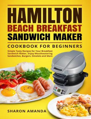 Hamilton Beach Breakfast Sandwich Maker Cookbook for Beginners: Simple Tasty Recipes for Your Breakfast Sandwich Maker Enjoy Mouthwatering Sandwiches Burgers Omelets and More