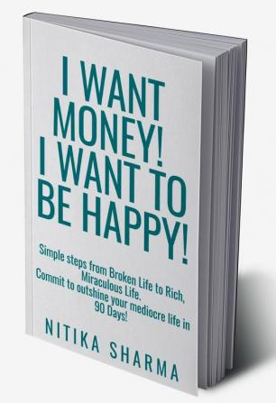 I WANT MONEY! I WANT TO BE HAPPY! : Simple steps from Broken Life to Rich Miraculous Life. Commit to outshine your mediocre life in 90 Days!