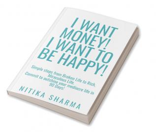 I WANT MONEY! I WANT TO BE HAPPY! : Simple steps from Broken Life to Rich Miraculous Life. Commit to outshine your mediocre life in 90 Days!