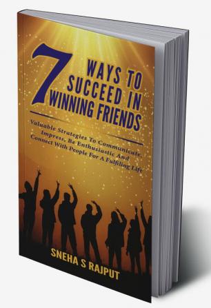 7Ways To Succeed in Winning Friends : Valuable Strategies To Communicate Impress Be Enthusiastic And Connect With People For A Fulfilling Life