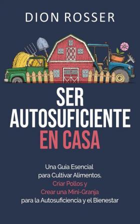 Ser autosuficiente en casa: Una guía esencial para cultivar alimentos criar pollos y crear una mini-granja para la autosuficiencia y el bienestar