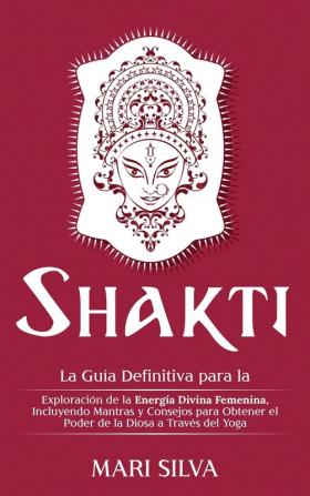 Shakti: La Guía Definitiva para la Exploración de la Energía Divina Femenina Incluyendo Mantras y Consejos para Obtener el Poder de la Diosa a Través del Yoga