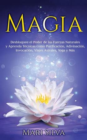 Magia: Desbloquee el Poder de las Fuerzas Naturales y Aprenda Técnicas como Purificación Adivinación Invocación Viajes Astrales Yoga y Más