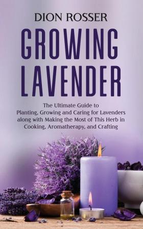 Growing Lavender: The Ultimate Guide to Planting Growing and Caring for Lavenders along with Making the Most of This Herb in Cooking Aromatherapy and Crafting