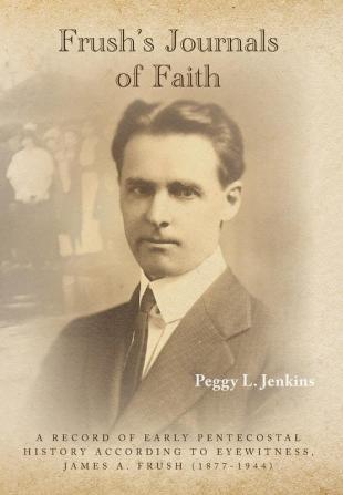 Frush's Journals of Faith: A RECORD OF EARLY 20th CENTURY PENTECOSTAL HISTORY ACCORDING TO EYEWITNESS JAMES A. FRUSH (1877-1944)