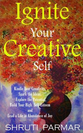 Ignite Your Creative Self : Kindle Your Creativity Spark the Ideas Explore the Potential Build Your High Self- Esteem and Lead a Life in Abundance of Joy