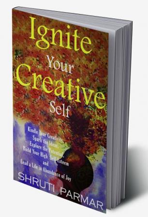 Ignite Your Creative Self : Kindle Your Creativity Spark the Ideas Explore the Potential Build Your High Self- Esteem and Lead a Life in Abundance of Joy