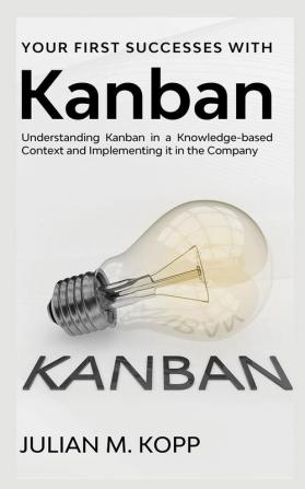 Your First Successes with Kanban : Understanding Kanban in a Knowledge-based Context and Implementing it in the Company