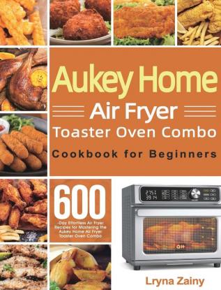 Aukey Home Air Fryer Toaster Oven Combo Cookbook for Beginners: 600-Day Effortless Air Fryer Recipes for Mastering the Aukey Home Air Fryer Toaster Oven Combo