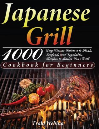 Japanese Grill Cookbook for Beginners: 1000-Day Classic Yakitori to Steak Seafood and Vegetables Recipes to Master Your Grill