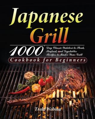 Japanese Grill Cookbook for Beginners: 1000-Day Classic Yakitori to Steak Seafood and Vegetables Recipes to Master Your Grill