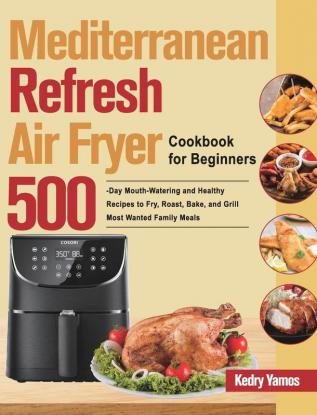 Mediterranean Refresh Air Fryer Cookbook for Beginners: 500-Day Mouth-Watering and Healthy Recipes to Fry Roast Bake and Grill Most Wanted Family Meals