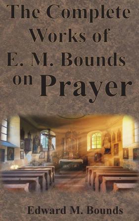 The Complete Works of E.M. Bounds on Prayer: Including: POWER PURPOSE PRAYING MEN POSSIBILITIES REALITY ESSENTIALS NECESSITY WEAPON