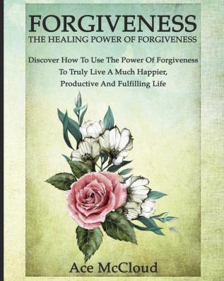 Forgiveness: The Healing Power Of Forgiveness: Discover How To Use The Power Of Forgiveness To Truly Live A Much Happier Productive And Fulfilling Life (How to Let Go of Anger & Resentment & Heal)