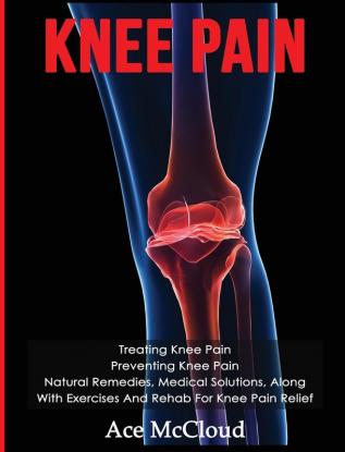 Knee Pain: Treating Knee Pain: Preventing Knee Pain: Natural Remedies Medical Solutions Along With Exercises And Rehab For Knee Pain Relief (Exercises and Treatments for Rehabbing and Healing)