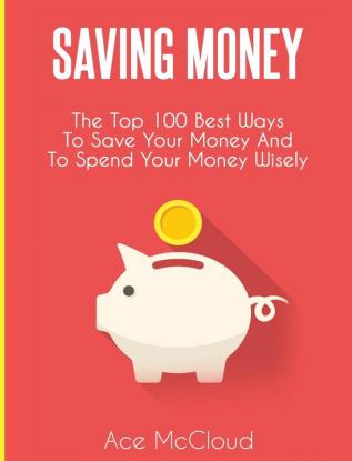 Saving Money: The Top 100 Best Ways To Save Your Money And To Spend Your Money Wisely (Saving Money Ideas Secrets & Strategies for)