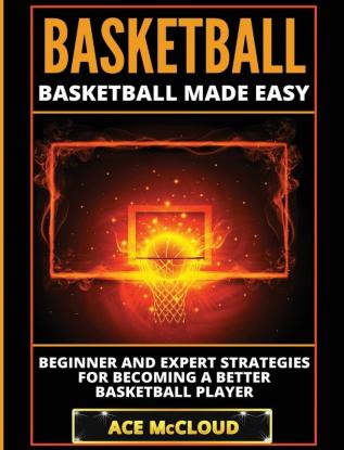 Basketball: Basketball Made Easy: Beginner and Expert Strategies For Becoming A Better Basketball Player (Basketball Training Coaching Leadership Winning)