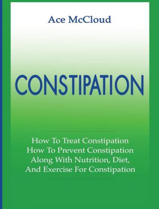 Constipation: How To Treat Constipation: How To Prevent Constipation: Along With Nutrition Diet And Exercise For Constipation (All Natural & Medical Solutions & Home Remedies)