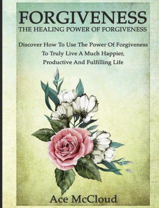 Forgiveness: The Healing Power Of Forgiveness: Discover How To Use The Power Of Forgiveness To Truly Live A Much Happier Productive And Fulfilling Life (How to Let Go of Anger & Resentment & Heal)