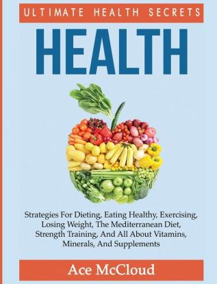 Health: Ultimate Health Secrets: Strategies For Dieting Eating Healthy Exercising Losing Weight The Mediterranean Diet Strength Training And All ... (Secrets to Healthy Living Through Diet)