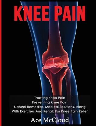 Knee Pain: Treating Knee Pain: Preventing Knee Pain: Natural Remedies Medical Solutions Along With Exercises And Rehab For Knee Pain Relief (Exercises and Treatments for Rehabbing and Healing)