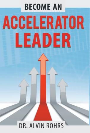 Become an Accelerator Leader: Accelerate Yourself Others and Your Organization to Maximize Impact