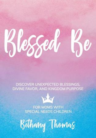 Blessed Be: Discover Unexpected Blessings Divine Favor and Kingdom Purpose for Moms of Special Needs Children