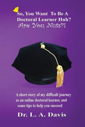 So you want to be a doctoral learner huh? Are you nuts?!: A short story of my difficult journey as an online doctoral learner and some tips on how to help you succeed