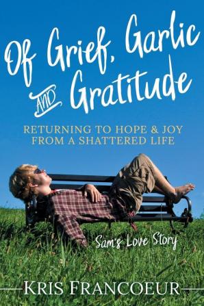 Of Grief Garlic and Gratitude: Returning to Hope and Joy from a Shattered Life―Sam’s Love Story